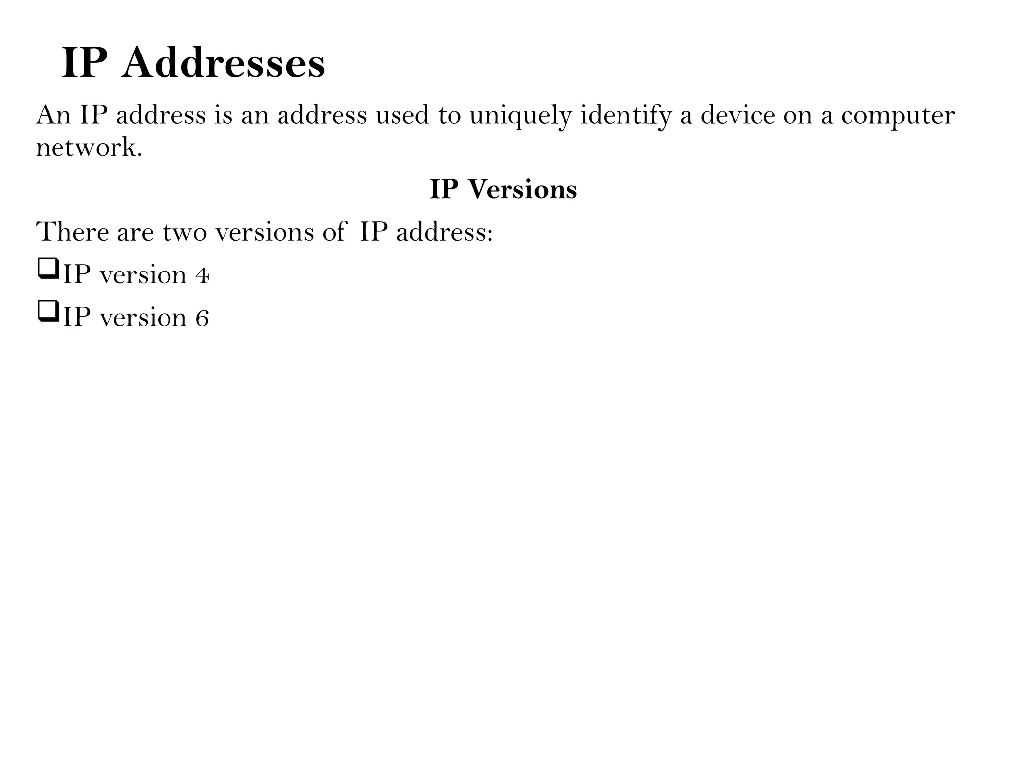 IP Addresses
An IP address is an address used to uniquely identify a device on a computer
network.
IP Versions
There are two versions of IP address:
IP version 4
IP version 6
 