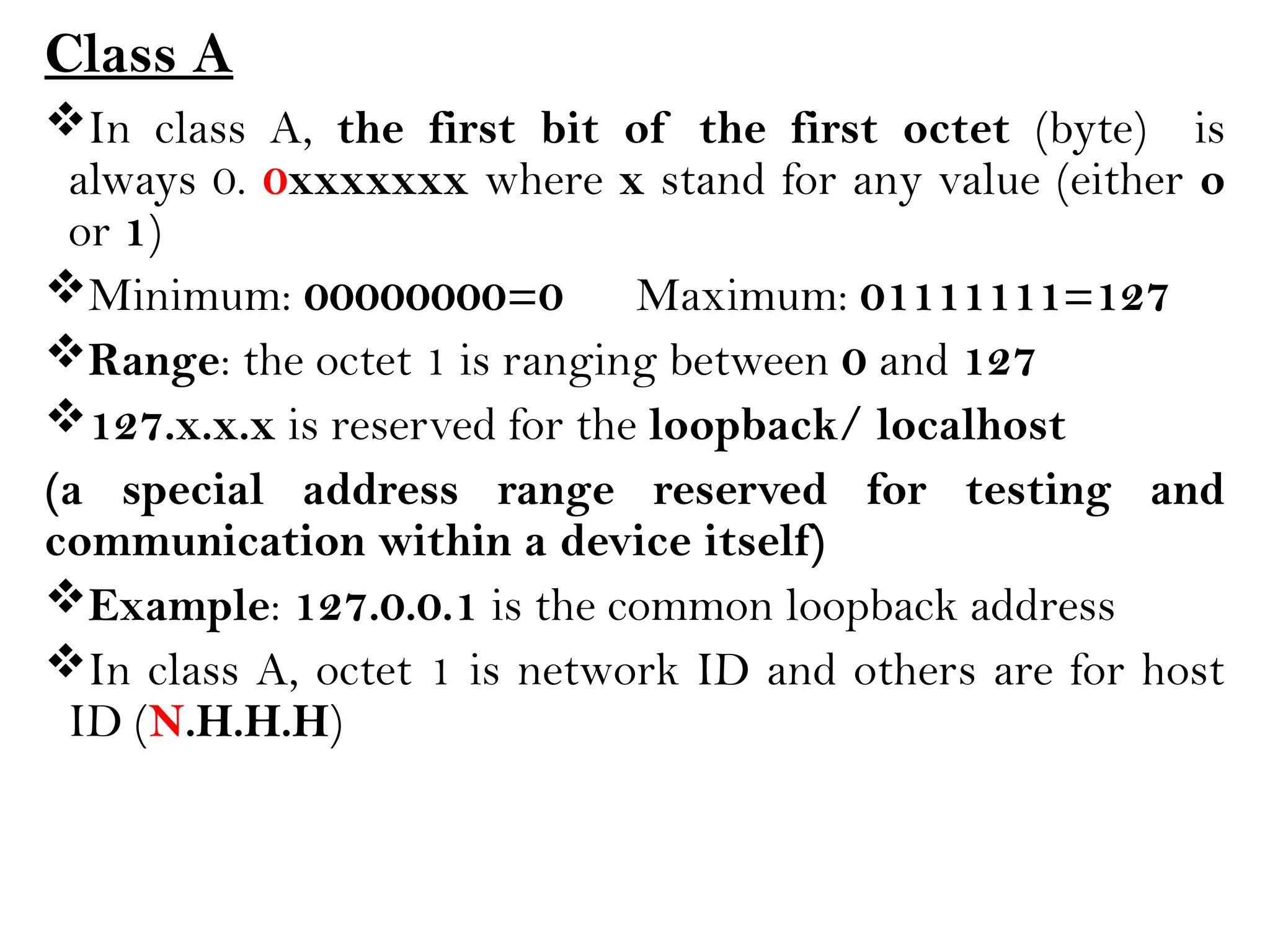 Class A
In class A, the first bit of the first octet (byte) is
always 0. 0xxxxxxx where x stand for any value (either o
or 1)
Minimum: 00000000=0 Maximum: 01111111=127
Range: the octet 1 is ranging between 0 and 127
127.x.x.x is reserved for the loopback/ localhost
(a special address range reserved for testing and
communication within a device itself)
Example: 127.0.0.1 is the common loopback address
In class A, octet 1 is network ID and others are for host
ID (N.H.H.H)
 