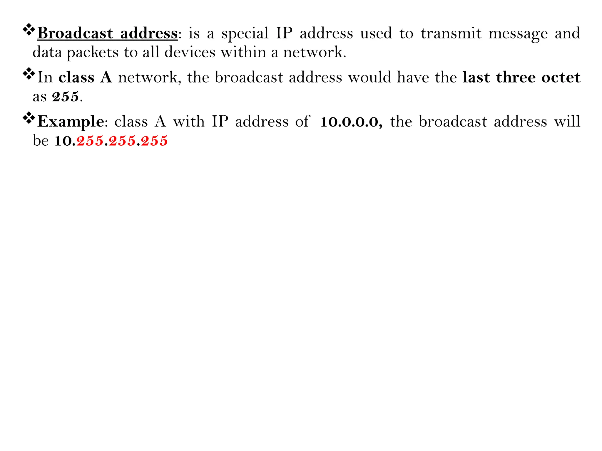 Broadcast address: is a special IP address used to transmit message and
data packets to all devices within a network.
In class A network, the broadcast address would have the last three octet
as 255.
Example: class A with IP address of 10.0.0.0, the broadcast address will
be 10.255.255.255
 