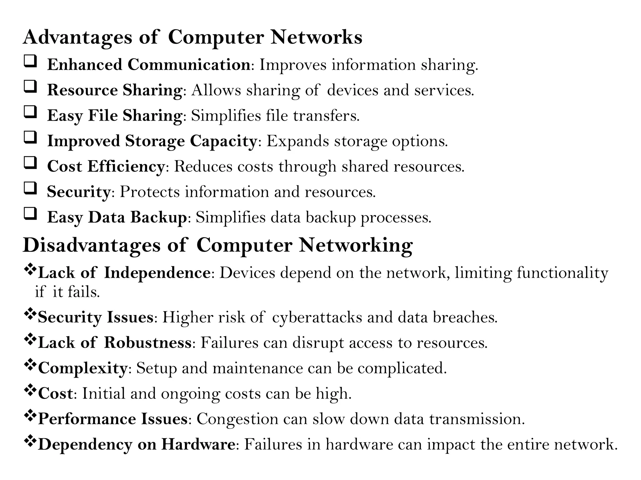 Advantages of Computer Networks
 Enhanced Communication: Improves information sharing.
 Resource Sharing: Allows sharing of devices and services.
 Easy File Sharing: Simplifies file transfers.
 Improved Storage Capacity: Expands storage options.
 Cost Efficiency: Reduces costs through shared resources.
 Security: Protects information and resources.
 Easy Data Backup: Simplifies data backup processes.
Disadvantages of Computer Networking
Lack of Independence: Devices depend on the network, limiting functionality
if it fails.
Security Issues: Higher risk of cyberattacks and data breaches.
Lack of Robustness: Failures can disrupt access to resources.
Complexity: Setup and maintenance can be complicated.
Cost: Initial and ongoing costs can be high.
Performance Issues: Congestion can slow down data transmission.
Dependency on Hardware: Failures in hardware can impact the entire network.
 
