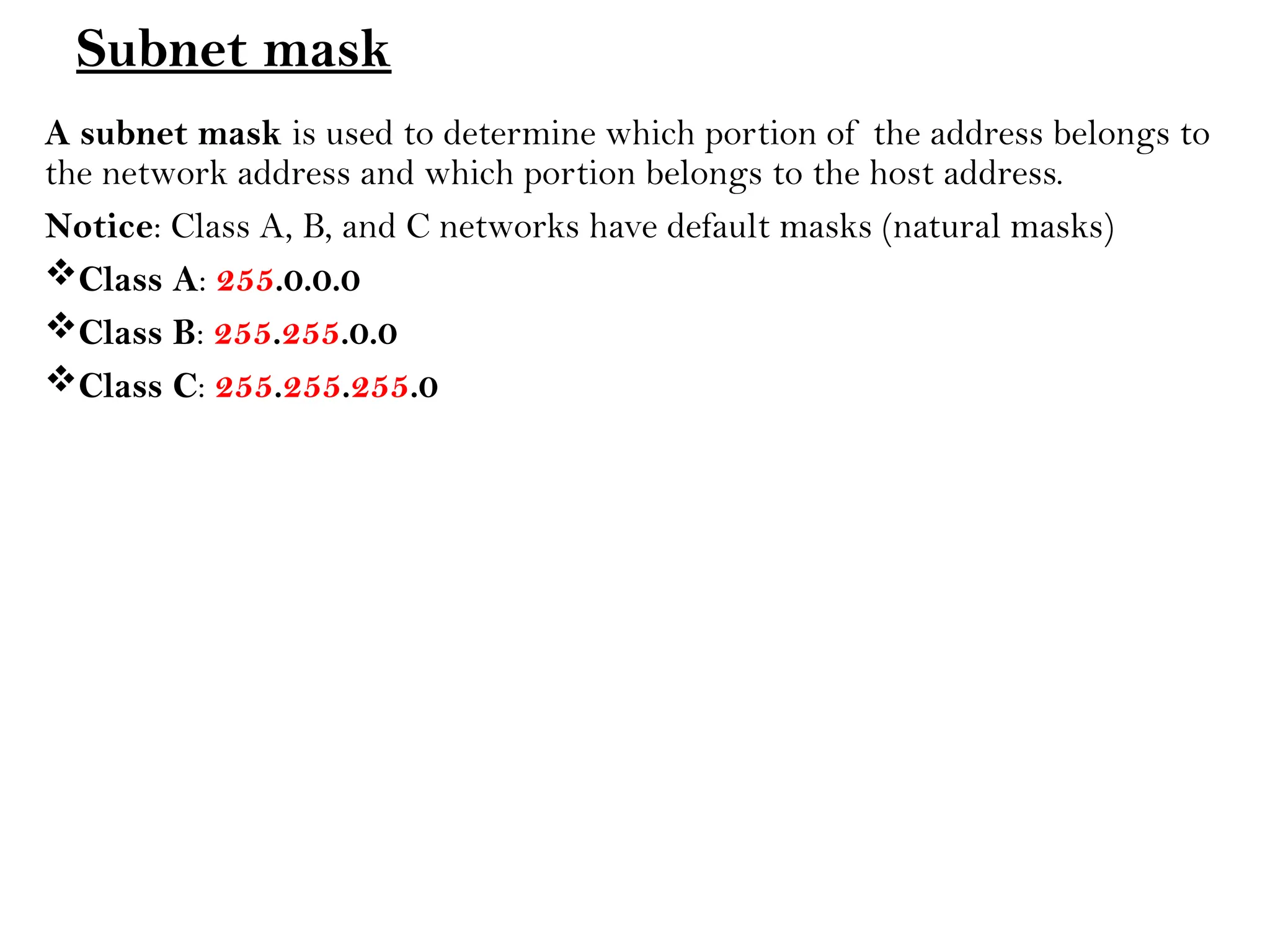 Subnet mask
A subnet mask is used to determine which portion of the address belongs to
the network address and which portion belongs to the host address.
Notice: Class A, B, and C networks have default masks (natural masks)
Class A: 255.0.0.0
Class B: 255.255.0.0
Class C: 255.255.255.0
 