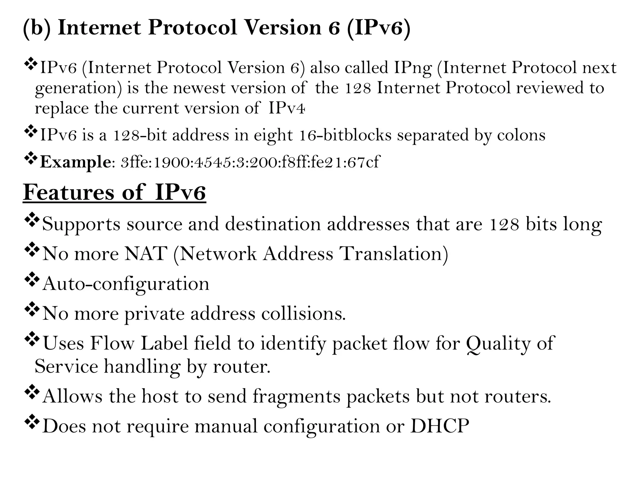 (b) Internet Protocol Version 6 (IPv6)
IPv6 (Internet Protocol Version 6) also called IPng (Internet Protocol next
generation) is the newest version of the 128 Internet Protocol reviewed to
replace the current version of IPv4
IPv6 is a 128-bit address in eight 16-bitblocks separated by colons
Example: 3ffe:1900:4545:3:200:f8ff:fe21:67cf
Features of IPv6
Supports source and destination addresses that are 128 bits long
No more NAT (Network Address Translation)
Auto-configuration
No more private address collisions.
Uses Flow Label field to identify packet flow for Quality of
Service handling by router.
Allows the host to send fragments packets but not routers.
Does not require manual configuration or DHCP
 