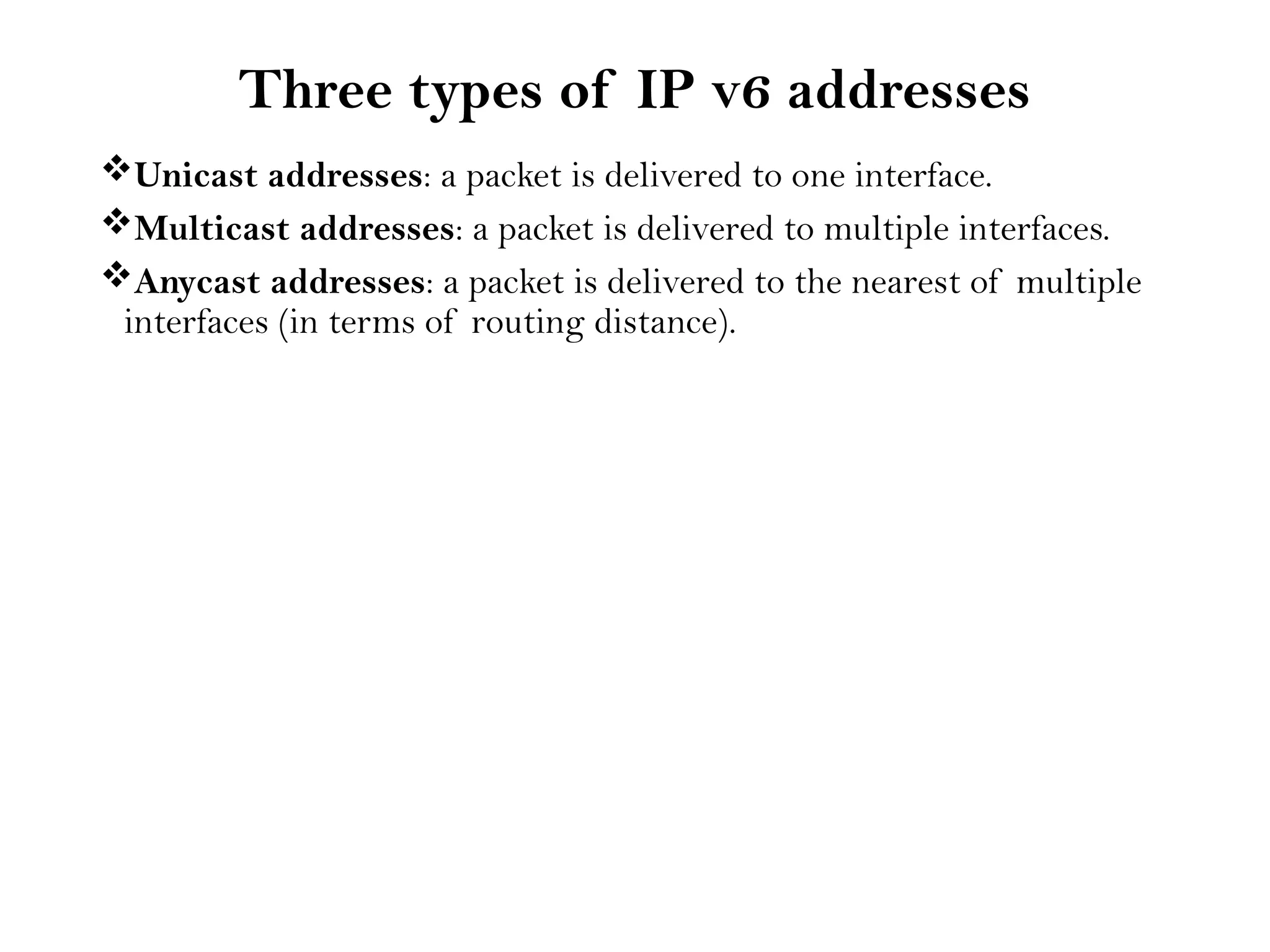 Three types of IP v6 addresses
Unicast addresses: a packet is delivered to one interface.
Multicast addresses: a packet is delivered to multiple interfaces.
Anycast addresses: a packet is delivered to the nearest of multiple
interfaces (in terms of routing distance).
 