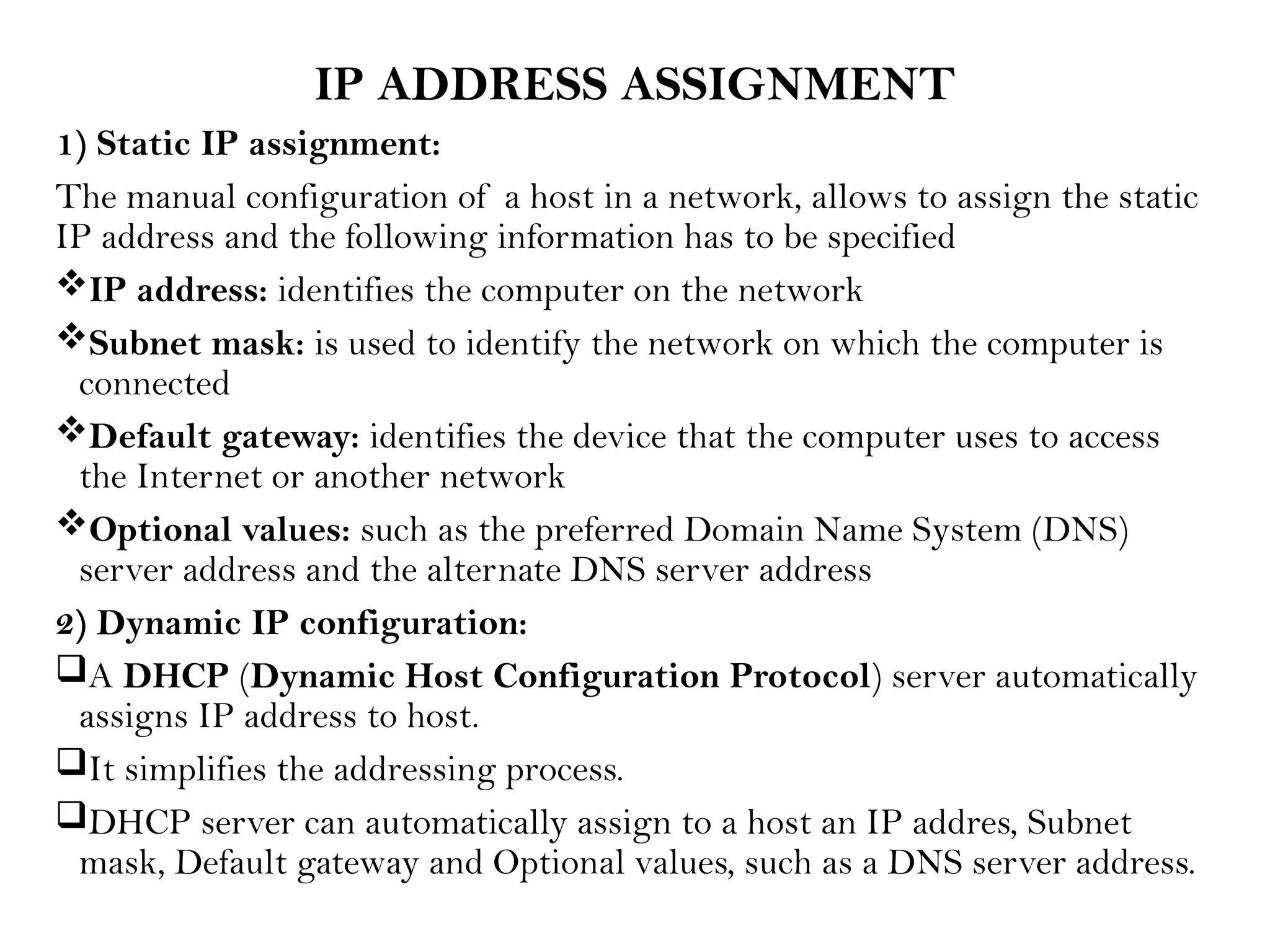IP ADDRESS ASSIGNMENT
1) Static IP assignment:
The manual configuration of a host in a network, allows to assign the static
IP address and the following information has to be specified
IP address: identifies the computer on the network
Subnet mask: is used to identify the network on which the computer is
connected
Default gateway: identifies the device that the computer uses to access
the Internet or another network
Optional values: such as the preferred Domain Name System (DNS)
server address and the alternate DNS server address
2) Dynamic IP configuration:
A DHCP (Dynamic Host Configuration Protocol) server automatically
assigns IP address to host.
It simplifies the addressing process.
DHCP server can automatically assign to a host an IP addres, Subnet
mask, Default gateway and Optional values, such as a DNS server address.
 