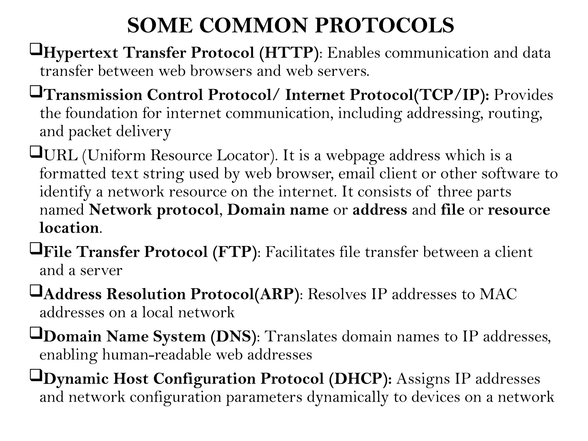 SOME COMMON PROTOCOLS
Hypertext Transfer Protocol (HTTP): Enables communication and data
transfer between web browsers and web servers.
Transmission Control Protocol/ Internet Protocol(TCP/IP): Provides
the foundation for internet communication, including addressing, routing,
and packet delivery
URL (Uniform Resource Locator). It is a webpage address which is a
formatted text string used by web browser, email client or other software to
identify a network resource on the internet. It consists of three parts
named Network protocol, Domain name or address and file or resource
location.
File Transfer Protocol (FTP): Facilitates file transfer between a client
and a server
Address Resolution Protocol(ARP): Resolves IP addresses to MAC
addresses on a local network
Domain Name System (DNS): Translates domain names to IP addresses,
enabling human-readable web addresses
Dynamic Host Configuration Protocol (DHCP): Assigns IP addresses
and network configuration parameters dynamically to devices on a network
 
