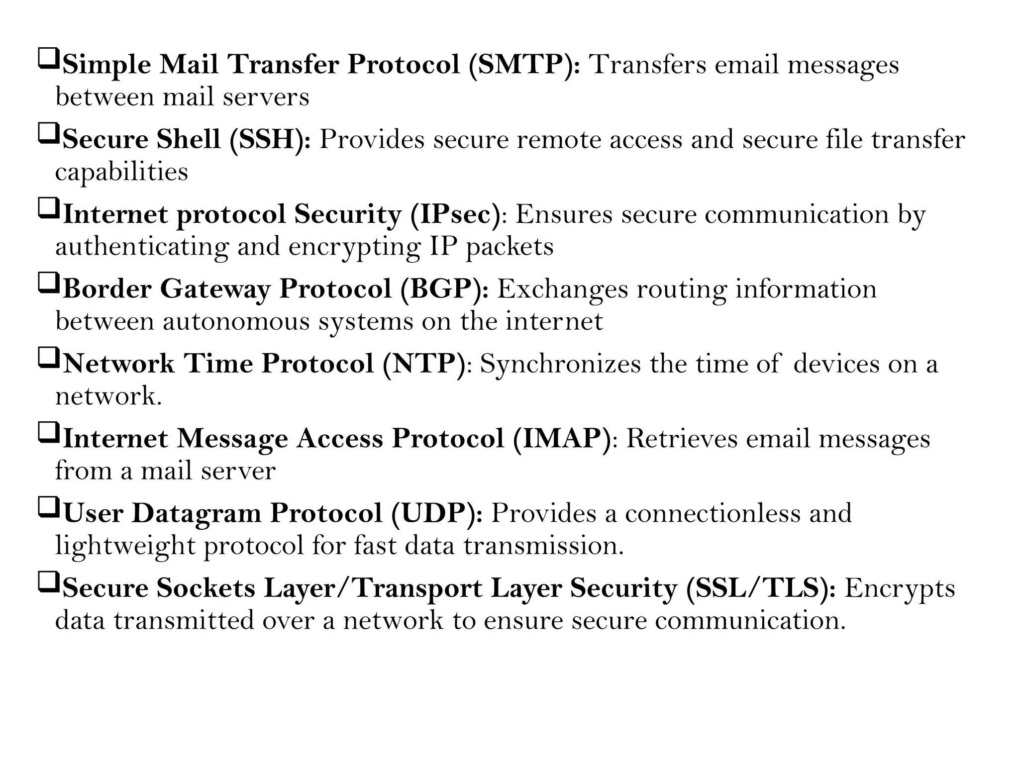 Simple Mail Transfer Protocol (SMTP): Transfers email messages
between mail servers
Secure Shell (SSH): Provides secure remote access and secure file transfer
capabilities
Internet protocol Security (IPsec): Ensures secure communication by
authenticating and encrypting IP packets
Border Gateway Protocol (BGP): Exchanges routing information
between autonomous systems on the internet
Network Time Protocol (NTP): Synchronizes the time of devices on a
network.
Internet Message Access Protocol (IMAP): Retrieves email messages
from a mail server
User Datagram Protocol (UDP): Provides a connectionless and
lightweight protocol for fast data transmission.
Secure Sockets Layer/Transport Layer Security (SSL/TLS): Encrypts
data transmitted over a network to ensure secure communication.
 