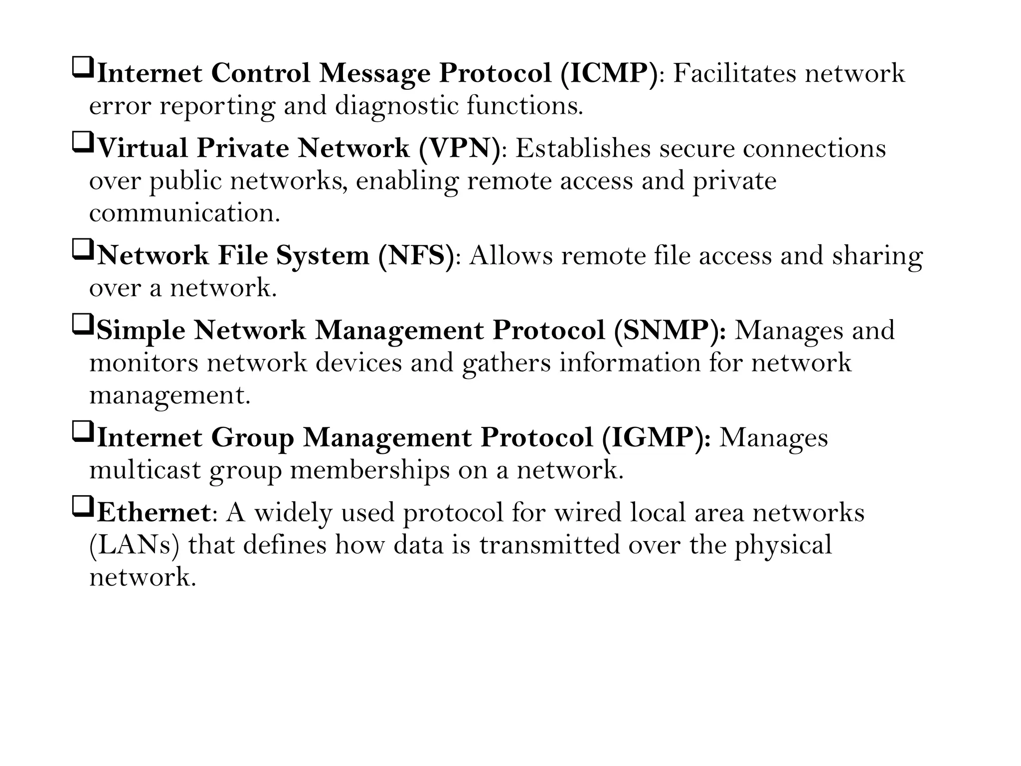 Internet Control Message Protocol (ICMP): Facilitates network
error reporting and diagnostic functions.
Virtual Private Network (VPN): Establishes secure connections
over public networks, enabling remote access and private
communication.
Network File System (NFS): Allows remote file access and sharing
over a network.
Simple Network Management Protocol (SNMP): Manages and
monitors network devices and gathers information for network
management.
Internet Group Management Protocol (IGMP): Manages
multicast group memberships on a network.
Ethernet: A widely used protocol for wired local area networks
(LANs) that defines how data is transmitted over the physical
network.
 