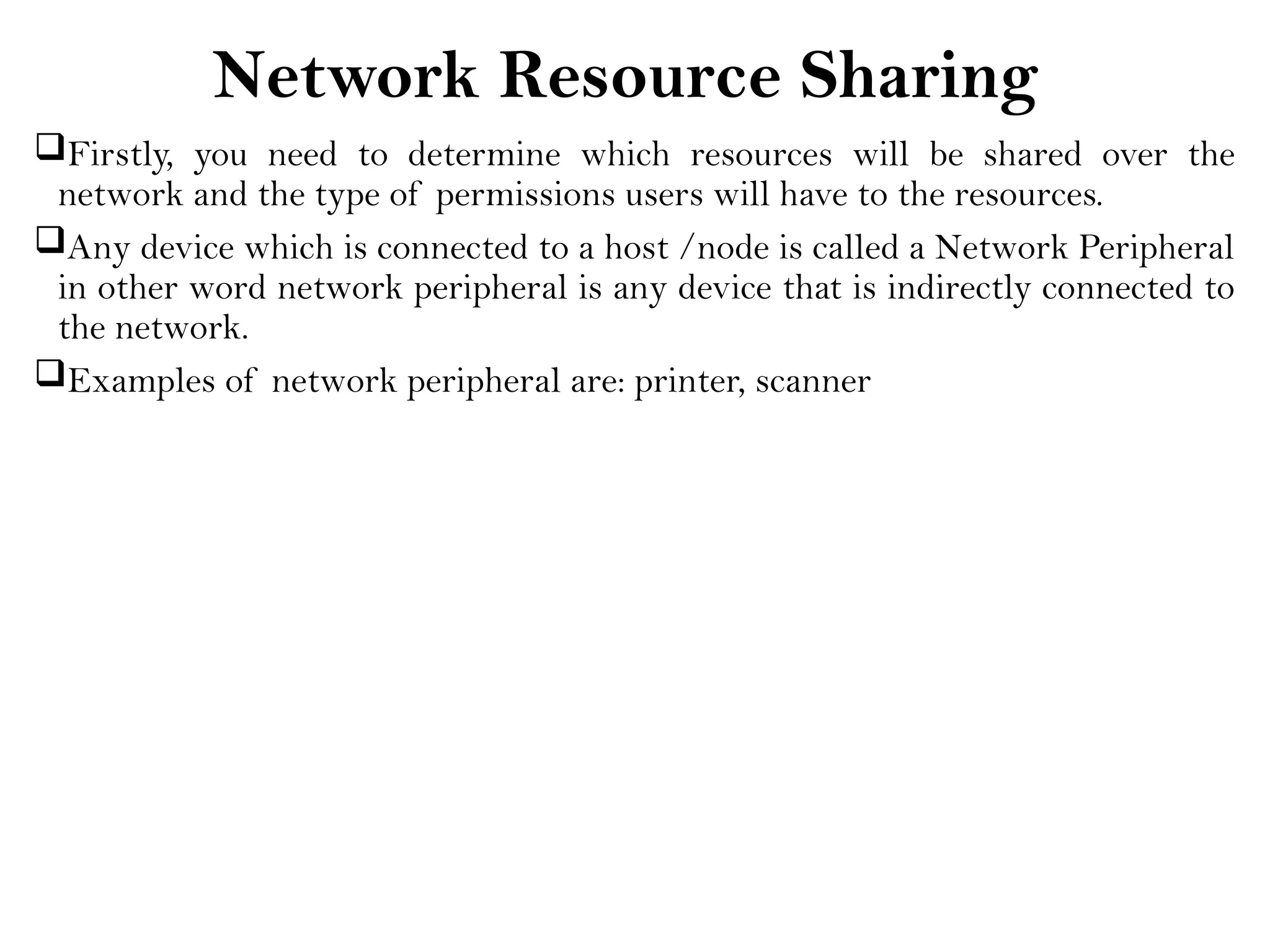 Network Resource Sharing
Firstly, you need to determine which resources will be shared over the
network and the type of permissions users will have to the resources.
Any device which is connected to a host /node is called a Network Peripheral
in other word network peripheral is any device that is indirectly connected to
the network.
Examples of network peripheral are: printer, scanner
 