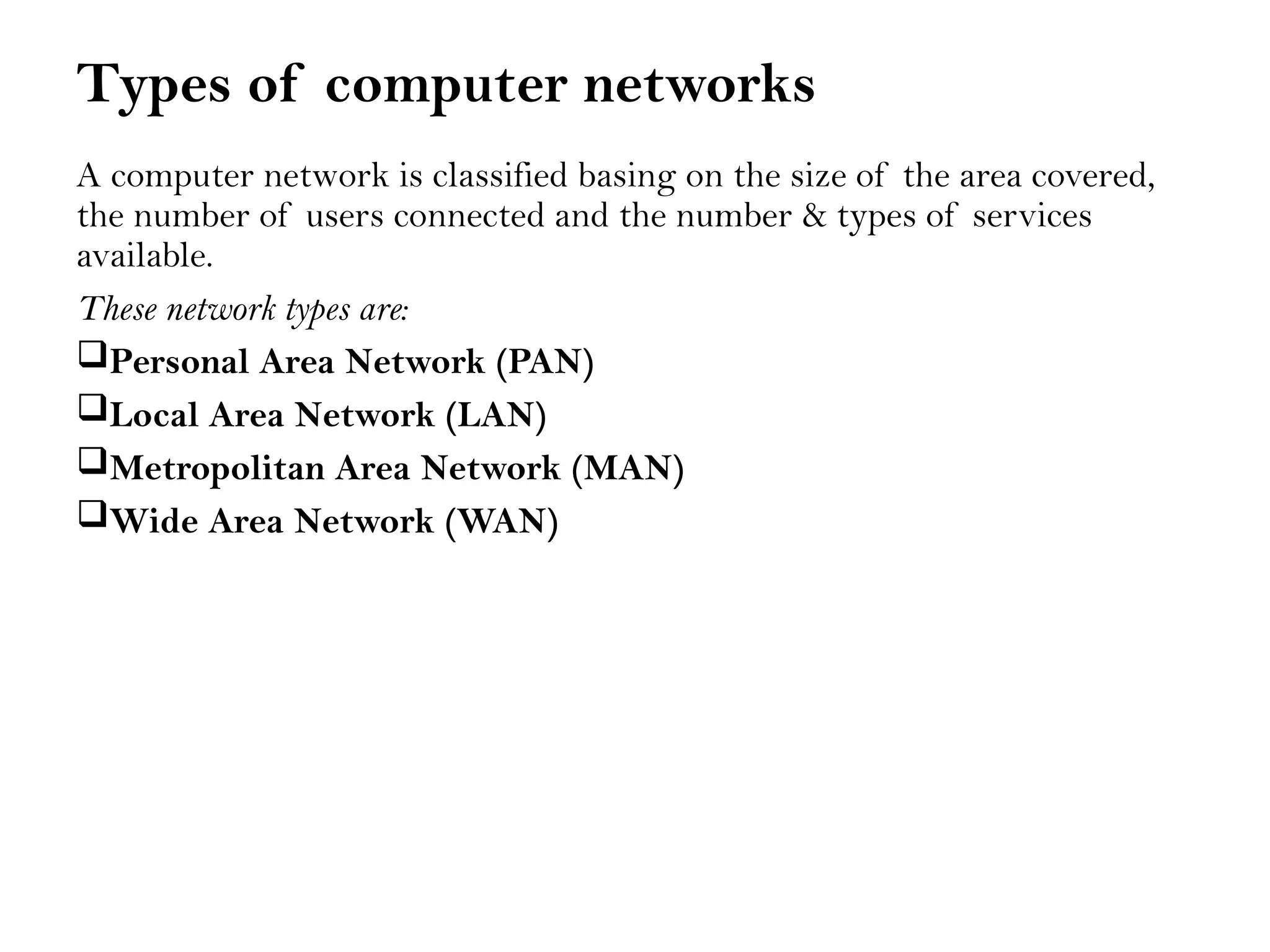 Types of computer networks
A computer network is classified basing on the size of the area covered,
the number of users connected and the number & types of services
available.
These network types are:
Personal Area Network (PAN)
Local Area Network (LAN)
Metropolitan Area Network (MAN)
Wide Area Network (WAN)
 
