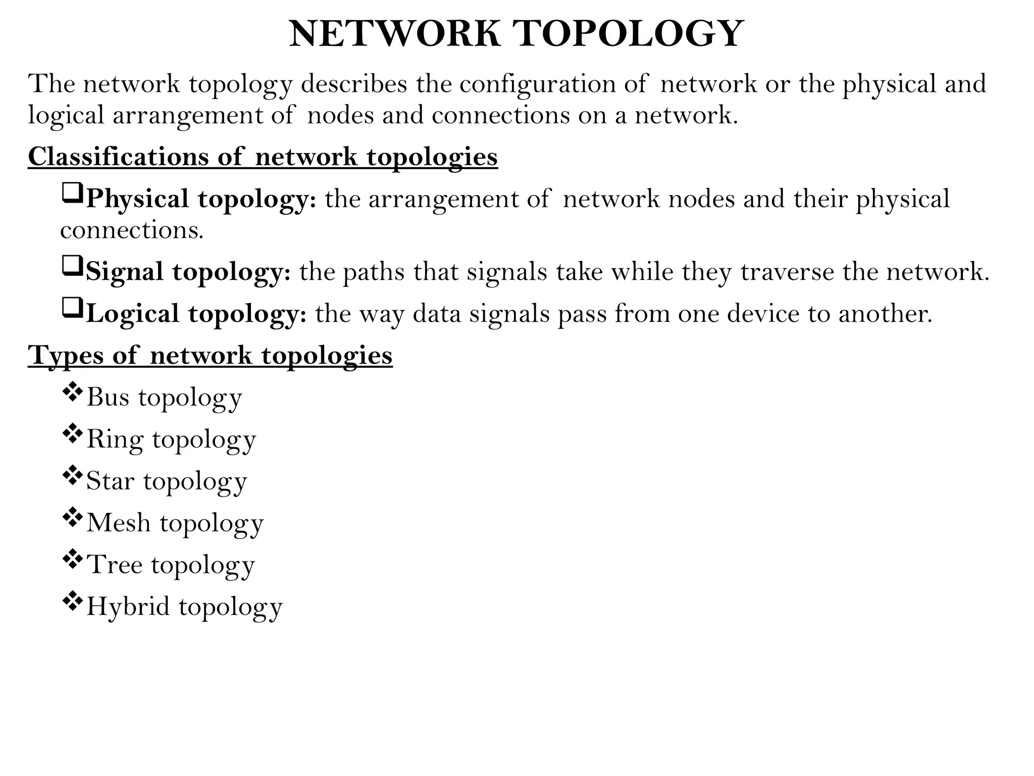 NETWORK TOPOLOGY
The network topology describes the configuration of network or the physical and
logical arrangement of nodes and connections on a network.
Classifications of network topologies
Physical topology: the arrangement of network nodes and their physical
connections.
Signal topology: the paths that signals take while they traverse the network.
Logical topology: the way data signals pass from one device to another.
Types of network topologies
Bus topology
Ring topology
Star topology
Mesh topology
Tree topology
Hybrid topology
 