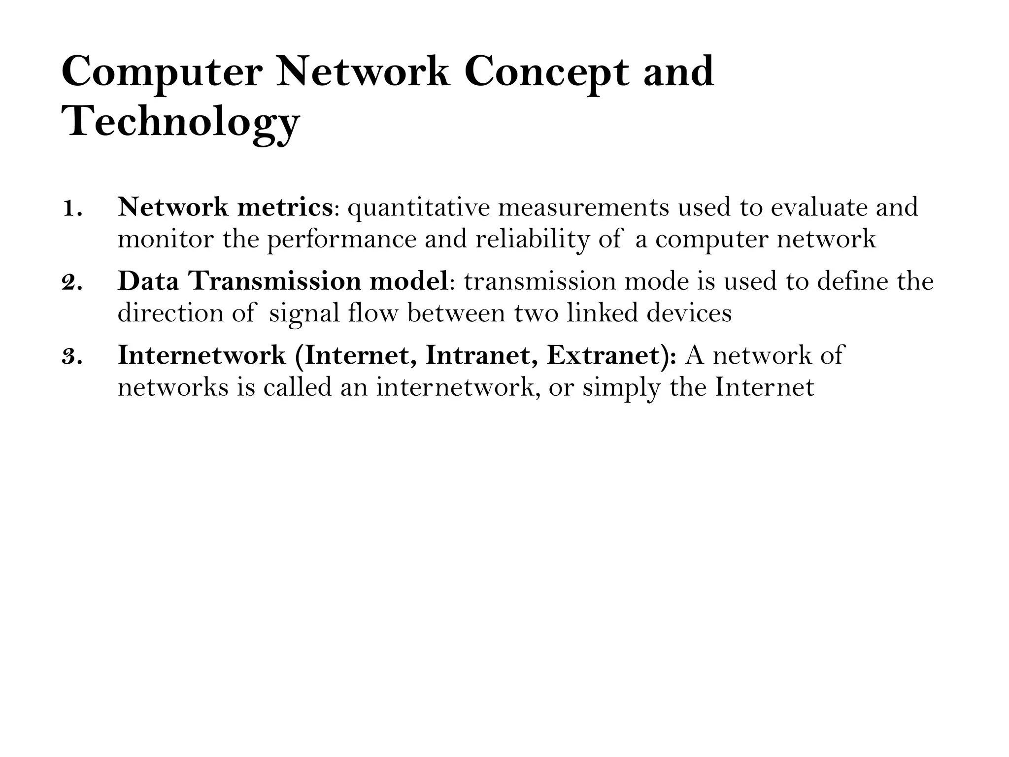 Computer Network Concept and
Technology
1. Network metrics: quantitative measurements used to evaluate and
monitor the performance and reliability of a computer network
2. Data Transmission model: transmission mode is used to define the
direction of signal flow between two linked devices
3. Internetwork (Internet, Intranet, Extranet): A network of
networks is called an internetwork, or simply the Internet
 