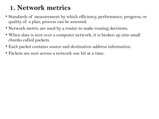 1. Network metrics
• Standards of measurement by which efficiency, performance, progress, or
quality of a plan, process can be assessed.
• Network metric are used by a router to make routing decisions.
• When data is sent over a computer network, it is broken up into small
chunks called packets.
• Each packet contains source and destination address information.
• Packets are sent across a network one bit at a time.
 