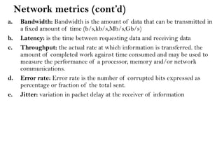Network metrics (cont’d)
a. Bandwidth: Bandwidth is the amount of data that can be transmitted in
a fixed amount of time (b/s,kb/s,Mb/s,Gb/s)
b. Latency: is the time between requesting data and receiving data
c. Throughput: the actual rate at which information is transferred. the
amount of completed work against time consumed and may be used to
measure the performance of a processor, memory and/or network
communications.
d. Error rate: Error rate is the number of corrupted bits expressed as
percentage or fraction of the total sent.
e. Jitter: variation in packet delay at the receiver of information
 