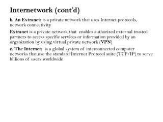 Internetwork (cont’d)
b. An Extranet: is a private network that uses Internet protocols,
network connectivity
Extranet is a private network that enables authorized external trusted
partners to access specific services or information provided by an
organization by using virtual private network (VPN)
c. The Internet: is a global system of interconnected computer
networks that use the standard Internet Protocol suite (TCP/IP) to serve
billions of users worldwide
 