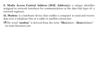 ii. Media Access Control Address (MAC Address):is a unique identifier
assigned to network interfaces for communications at the data link layer of a
network segment.
iii. Modem: is a hardware device that enables a computer to send and receive
data over a telephone line or a cable or satellite connection
The word “modem” is derived from the term “Modulator - Demodulator.”
its main functions are:
 