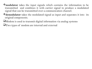 modulator takes the input signals which contains the information to be
transmitted and combines it with carrier signal to produce a modulated
signal that can be transmitted over a communication channel.
demodulator takes the modulated signal as input and separates it into its
original components.
Modem is used to transmit digital information via analog systems
Two types of modem are internal and external
 