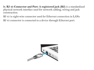 iv. RJ 45 Connector and Port: A registered jack (RJ) is a standardized
physical network interface used for network cabling, wiring and jack
construction.
RJ 45 is eight-wire connector used for Ethernet connection in LANs
RJ 45 connector is connected to a device through Ethernet port.
 