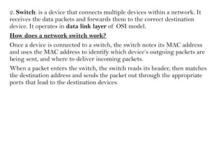 2. Switch: is a device that connects multiple devices within a network. It
receives the data packets and forwards them to the correct destination
device. It operates in data link layer of OSI model.
How does a network switch work?
Once a device is connected to a switch, the switch notes its MAC address
and uses the MAC address to identify which device’s outgoing packets are
being sent, and where to deliver incoming packets.
When a packet enters the switch, the switch reads its header, then matches
the destination address and sends the packet out through the appropriate
ports that lead to the destination devices.
 