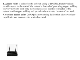 4. Access Point is connected to a switch using UTP cable, therefore it can
provide access to the rest of the network. Instead of providing copper cabling
to every network host, only the wireless access point is connected to the
network with copper cabling and spread radio waves to the rest of network
A wireless access point (WAP) is a networking device that allows wireless-
capable devices to connect to a wired network
 