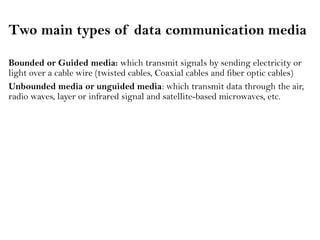 Two main types of data communication media
Bounded or Guided media: which transmit signals by sending electricity or
light over a cable wire (twisted cables, Coaxial cables and fiber optic cables)
Unbounded media or unguided media: which transmit data through the air,
radio waves, layer or infrared signal and satellite-based microwaves, etc.
 