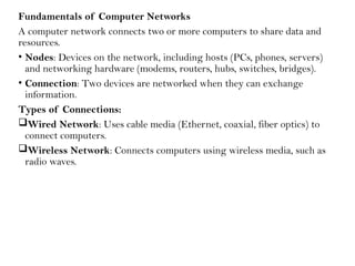 Fundamentals of Computer Networks
A computer network connects two or more computers to share data and
resources.
• Nodes: Devices on the network, including hosts (PCs, phones, servers)
and networking hardware (modems, routers, hubs, switches, bridges).
• Connection: Two devices are networked when they can exchange
information.
Types of Connections:
Wired Network: Uses cable media (Ethernet, coaxial, fiber optics) to
connect computers.
Wireless Network: Connects computers using wireless media, such as
radio waves.
 