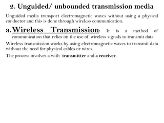 2. Unguided/ unbounded transmission media
Unguided media transport electromagnetic waves without using a physical
conductor and this is done through wireless communication.
a.Wireless Transmission: It is a method of
communication that relies on the use of wireless signals to transmit data
Wireless transmission works by using electromagnetic waves to transmit data
without the need for physical cables or wires.
The process involves a with transmitter and a receiver.
 