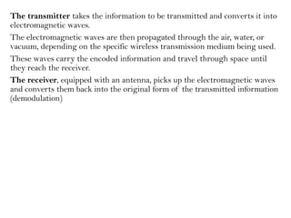 The transmitter takes the information to be transmitted and converts it into
electromagnetic waves.
The electromagnetic waves are then propagated through the air, water, or
vacuum, depending on the specific wireless transmission medium being used.
These waves carry the encoded information and travel through space until
they reach the receiver.
The receiver, equipped with an antenna, picks up the electromagnetic waves
and converts them back into the original form of the transmitted information
(demodulation)
 