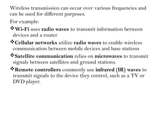 Wireless transmission can occur over various frequencies and
can be used for different purposes.
For example:
Wi-Fi uses radio waves to transmit information between
devices and a router
Cellular networks utilize radio waves to enable wireless
communication between mobile devices and base stations
Satellite communication relies on microwaves to transmit
signals between satellites and ground stations.
Remote controllers commonly use infrared (IR) waves to
transmit signals to the device they control, such as a TV or
DVD player.
 