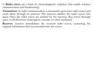 1. Radio waves are a form of electromagnetic radiation that enable wireless
communication and broadcasting.
Transmitter: In radio communication, a transmitter generates radio waves and
sends them through an antenna. The antenna radiates the radio waves into
space. Once the radio waves are emitted by the antenna, they travel through
space in all directions (atmosphere, vacuum, or other mediums)
Receiver: receiver demodulates the received radio waves, extracting the
original information that was encoded onto the waves.
 