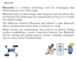 Bluetooth
Bluetooth is a wireless technology used for exchanging data
between devices over short range.
Bluetooth relies on short-range radio frequency, and any device that
incorporates the technology can communicate as long as it is within
the required range.
The difference between Bluetooth and infrared is that Bluetooth
allows communication when there is a barrier or a wall.
Before devices can communicate, they need to be paired. Pairing
involves establishing a secure connection between two Bluetooth
devices. During the pairing process, devices exchange encryption
keys to ensure secure communication.
 