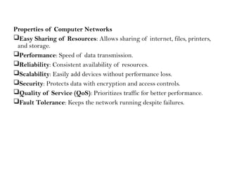 Properties of Computer Networks
Easy Sharing of Resources: Allows sharing of internet, files, printers,
and storage.
Performance: Speed of data transmission.
Reliability: Consistent availability of resources.
Scalability: Easily add devices without performance loss.
Security: Protects data with encryption and access controls.
Quality of Service (QoS): Prioritizes traffic for better performance.
Fault Tolerance: Keeps the network running despite failures.
 