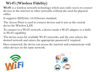 Wi-Fi (Wireless Fidelity)
Wi-Fi is a wireless network technology which uses radio waves to connect
devices to the internet or other networks without the need for physical
cables.
It supports IEEE802.11b Ethernet standard.
The Access Point is used to connect devices and it acts as the central
device for Wireless LAN
To connect to a Wi-Fi network, a device needs a Wi-Fi adapter or a built-
in Wi-Fi capability.
The device scans for available Wi-Fi networks, and the user selects the
desired network and enters the appropriate password if required.
Once connected, the device can access the internet and communicate with
other devices on the same network.
 