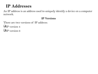 IP Addresses
An IP address is an address used to uniquely identify a device on a computer
network.
IP Versions
There are two versions of IP address:
IP version 4
IP version 6
 