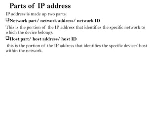 Parts of IP address
IP address is made up two parts:
Network part/ network address/ network ID
This is the portion of the IP address that identifies the specific network to
which the device belongs.
Host part/ host address/ host ID
this is the portion of the IP address that identifies the specific device/ host
within the network.
 