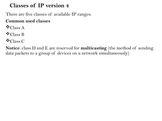 Classes of IP version 4
There are five classes of available IP ranges:
Common used classes
Class A
Class B
Class C
Notice: class D and E are reserved for multicasting (the method of sending
data packets to a group of devices on a network simultaneously)
 