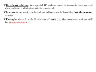 Broadcast address: is a special IP address used to transmit message and
data packets to all devices within a network.
In class A network, the broadcast address would have the last three octet
as 255.
Example: class A with IP address of 10.0.0.0, the broadcast address will
be 10.255.255.255
 