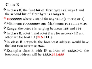 Class B
In class B, the first bit of first byte is always 1 and
the second bit of first byte is always 0
10xxxxxx where x stand for any value (either o or 1)
Minimum: 10000000=128 Maximum: 10111111=191
Range: the octet 1 is ranging between 128 and 191
In class B, octet 1 and octet 2 are for network ID and
other are for host ID (N.N.H.H)
In class B network, the broadcast address would have
the last two octets as 255.
Example: class B with IP address of 135.0.0.0, the
broadcast address will be 135.0.255.255
 