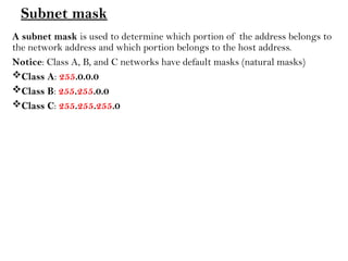 Subnet mask
A subnet mask is used to determine which portion of the address belongs to
the network address and which portion belongs to the host address.
Notice: Class A, B, and C networks have default masks (natural masks)
Class A: 255.0.0.0
Class B: 255.255.0.0
Class C: 255.255.255.0
 