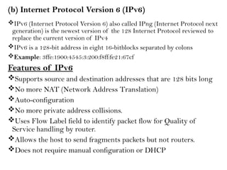 (b) Internet Protocol Version 6 (IPv6)
IPv6 (Internet Protocol Version 6) also called IPng (Internet Protocol next
generation) is the newest version of the 128 Internet Protocol reviewed to
replace the current version of IPv4
IPv6 is a 128-bit address in eight 16-bitblocks separated by colons
Example: 3ffe:1900:4545:3:200:f8ff:fe21:67cf
Features of IPv6
Supports source and destination addresses that are 128 bits long
No more NAT (Network Address Translation)
Auto-configuration
No more private address collisions.
Uses Flow Label field to identify packet flow for Quality of
Service handling by router.
Allows the host to send fragments packets but not routers.
Does not require manual configuration or DHCP
 