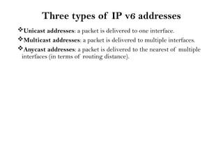 Three types of IP v6 addresses
Unicast addresses: a packet is delivered to one interface.
Multicast addresses: a packet is delivered to multiple interfaces.
Anycast addresses: a packet is delivered to the nearest of multiple
interfaces (in terms of routing distance).
 