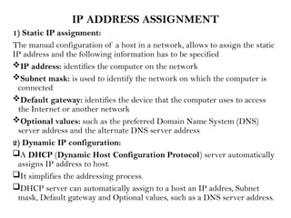 IP ADDRESS ASSIGNMENT
1) Static IP assignment:
The manual configuration of a host in a network, allows to assign the static
IP address and the following information has to be specified
IP address: identifies the computer on the network
Subnet mask: is used to identify the network on which the computer is
connected
Default gateway: identifies the device that the computer uses to access
the Internet or another network
Optional values: such as the preferred Domain Name System (DNS)
server address and the alternate DNS server address
2) Dynamic IP configuration:
A DHCP (Dynamic Host Configuration Protocol) server automatically
assigns IP address to host.
It simplifies the addressing process.
DHCP server can automatically assign to a host an IP addres, Subnet
mask, Default gateway and Optional values, such as a DNS server address.
 