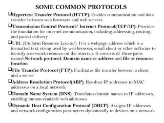SOME COMMON PROTOCOLS
Hypertext Transfer Protocol (HTTP): Enables communication and data
transfer between web browsers and web servers.
Transmission Control Protocol/ Internet Protocol(TCP/IP): Provides
the foundation for internet communication, including addressing, routing,
and packet delivery
URL (Uniform Resource Locator). It is a webpage address which is a
formatted text string used by web browser, email client or other software to
identify a network resource on the internet. It consists of three parts
named Network protocol, Domain name or address and file or resource
location.
File Transfer Protocol (FTP): Facilitates file transfer between a client
and a server
Address Resolution Protocol(ARP): Resolves IP addresses to MAC
addresses on a local network
Domain Name System (DNS): Translates domain names to IP addresses,
enabling human-readable web addresses
Dynamic Host Configuration Protocol (DHCP): Assigns IP addresses
and network configuration parameters dynamically to devices on a network
 