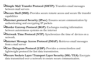 Simple Mail Transfer Protocol (SMTP): Transfers email messages
between mail servers
Secure Shell (SSH): Provides secure remote access and secure file transfer
capabilities
Internet protocol Security (IPsec): Ensures secure communication by
authenticating and encrypting IP packets
Border Gateway Protocol (BGP): Exchanges routing information
between autonomous systems on the internet
Network Time Protocol (NTP): Synchronizes the time of devices on a
network.
Internet Message Access Protocol (IMAP): Retrieves email messages
from a mail server
User Datagram Protocol (UDP): Provides a connectionless and
lightweight protocol for fast data transmission.
Secure Sockets Layer/Transport Layer Security (SSL/TLS): Encrypts
data transmitted over a network to ensure secure communication.
 