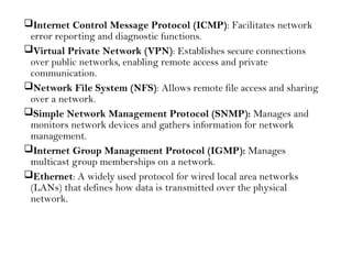 Internet Control Message Protocol (ICMP): Facilitates network
error reporting and diagnostic functions.
Virtual Private Network (VPN): Establishes secure connections
over public networks, enabling remote access and private
communication.
Network File System (NFS): Allows remote file access and sharing
over a network.
Simple Network Management Protocol (SNMP): Manages and
monitors network devices and gathers information for network
management.
Internet Group Management Protocol (IGMP): Manages
multicast group memberships on a network.
Ethernet: A widely used protocol for wired local area networks
(LANs) that defines how data is transmitted over the physical
network.
 