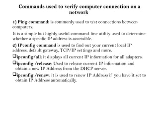 Commands used to verify computer connection on a
network
1) Ping command: is commonly used to test connections between
computers.
It is a simple but highly useful command-line utility used to determine
whether a specific IP address is accessible.
2) IPconfig command is used to find out your current local IP
address, default gateway, TCP/IP settings and more.
ipconfig/all: it displays all current IP information for all adapters.
ipconfig /release: Used to release current IP information and
obtain a new IP Address from the DHCP server.
ipconfig /renew: it is used to renew IP Address if you have it set to
obtain IP Address automatically.
 