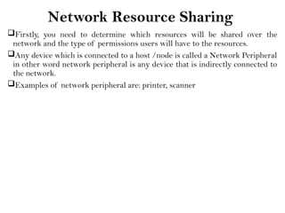 Network Resource Sharing
Firstly, you need to determine which resources will be shared over the
network and the type of permissions users will have to the resources.
Any device which is connected to a host /node is called a Network Peripheral
in other word network peripheral is any device that is indirectly connected to
the network.
Examples of network peripheral are: printer, scanner
 