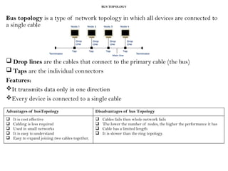 BUS TOPOLOGY
Bus topology is a type of network topology in which all devices are connected to
a single cable
 Drop lines are the cables that connect to the primary cable (the bus)
 Taps are the individual connectors
Features:
It transmits data only in one direction
Every device is connected to a single cable
Advantages of busTopology Disadvantages of bus Topology
 It is cost effective
 Cabling is less required
 Used in small networks
 It is easy to understand
 Easy to expand joining two cables together.
 Cables fails then whole network fails
 The lower the number of nodes, the higher the performance it has
 Cable has a limited length
 It is slower than the ring topology.
 