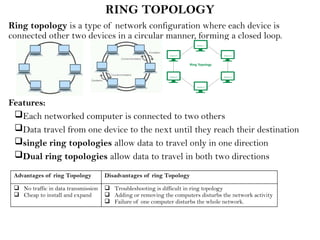 RING TOPOLOGY
Ring topology is a type of network configuration where each device is
connected other two devices in a circular manner, forming a closed loop.
Features:
Each networked computer is connected to two others
Data travel from one device to the next until they reach their destination
single ring topologies allow data to travel only in one direction
Dual ring topologies allow data to travel in both two directions
Advantages of ring Topology Disadvantages of ring Topology
 No traffic in data transmission
 Cheap to install and expand
 Troubleshooting is difficult in ring topology
 Adding or removing the computers disturbs the network activity
 Failure of one computer disturbs the whole network.
 