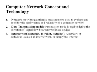 Computer Network Concept and
Technology
1. Network metrics: quantitative measurements used to evaluate and
monitor the performance and reliability of a computer network
2. Data Transmission model: transmission mode is used to define the
direction of signal flow between two linked devices
3. Internetwork (Internet, Intranet, Extranet): A network of
networks is called an internetwork, or simply the Internet
 