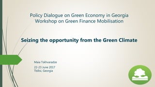 Policy Dialogue on Green Economy in Georgia
Workshop on Green Finance Mobilisation
Seizing the opportunity from the Green Climate
Maia Tskhvaradze
22-23 June 2017
Tbilisi, Georgia
 